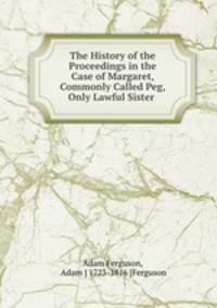 The History of the Proceedings in the Case of Margaret, Commonly Called Peg, Only Lawful Sister .