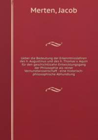 Ueber die Bedeutung der Erkenntnisslehren des h. Augustinus und des h. Thomas v. Aquin fur den geschichtlicehn Entwicklungsgang der Philosophie als reiner Vernunstwissenschaft : eine historisch-philosophische Abhundlung