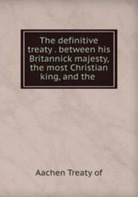 The definitive treaty . between his Britannick majesty, the most Christian king, and the .