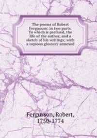 The poems of Robert Fergusson: in two parts. To which is prefixed, the life of the author, and a sketch of his writings; with a copious glossary annexed