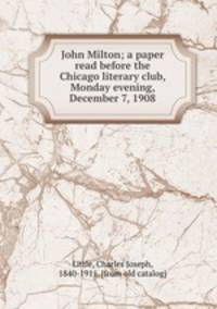 John Milton; a paper read before the Chicago literary club, Monday evening, December 7, 1908