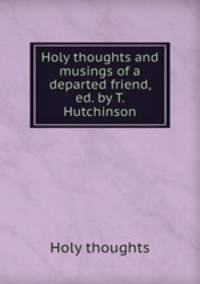 Holy thoughts and musings of a departed friend, ed. by T. Hutchinson
