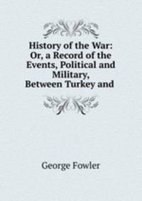 History of the War: Or, a Record of the Events, Political and Military, Between Turkey and .