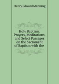 Holy Baptism: Prayers, Meditations, and Select Passages on the Sacrament of Baptism with the .