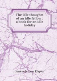 The idle thoughts of an idle fellow : a book for an idle holiday.