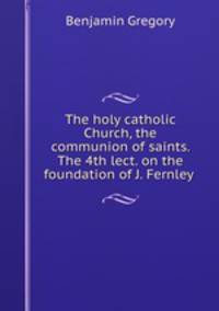 The holy catholic Church, the communion of saints. The 4th lect. on the foundation of J. Fernley .
