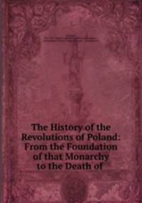 The History of the Revolutions of Poland: From the Foundation of that Monarchy to the Death of .