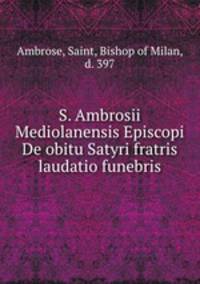 S. Ambrosii Mediolanensis Episcopi De obitu Satyri fratris laudatio funebris