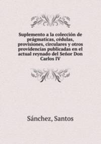 Suplemento a la coleccion de pragmaticas, cedulas, provisiones, circulares y otros providencias publicadas en el actual reynado del Senor Don Carlos IV