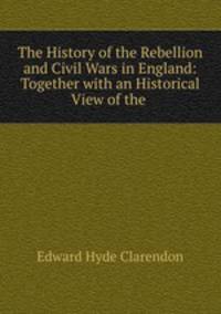 The History of the Rebellion and Civil Wars in England: Together with an Historical View of the .
