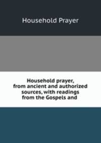 Household prayer, from ancient and authorized sources, with readings from the Gospels and .