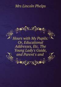 Hours with My Pupils: Or, Educational Addresses, Etc. The Young Lady