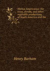 Hortus Americanus: the trees, shrubs, and other vegetable productions, of South-America and the .