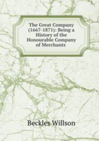 The Great Company (1667-1871): Being a History of the Honourable Company of Merchants .
