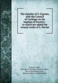 The Epistles of S. Cyprian, with the Council of Carthage on the baptism of heretics : to which are added the extan{t works of S. Pacian