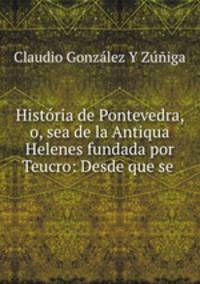 Historia de Pontevedra, o, sea de la Antiqua Helenes fundada por Teucro: Desde que se .