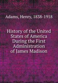 History of the United States of America During the First Administration of James Madison