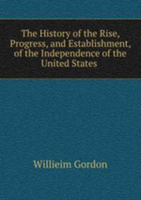 The History of the Rise, Progress, and Establishment, of the Independence of the United States .