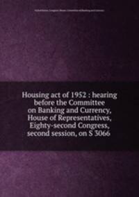 Housing act of 1952 : hearing before the Committee on Banking and Currency, House of Representatives, Eighty-second Congress, second session, on S 3066