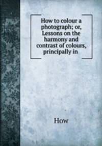 How to colour a photograph; or, Lessons on the harmony and contrast of colours, principally in .