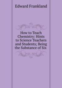 How to Teach Chemistry: Hints to Science Teachers and Students; Being the Substance of Six .
