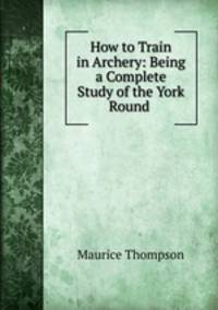 How to Train in Archery: Being a Complete Study of the York Round .