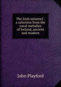 The Irish minstrel : a selection from the vocal melodies of Ireland, ancient and modern