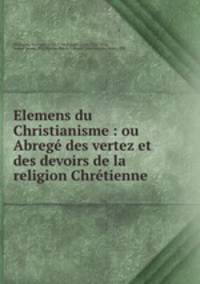 Elemens du Christianisme : ou Abrege des vertez et des devoirs de la religion Chretienne .