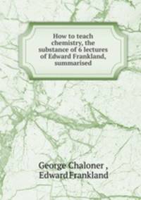 How to teach chemistry, the substance of 6 lectures of Edward Frankland, summarised