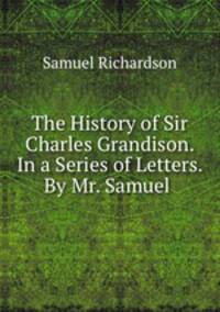 The History of Sir Charles Grandison. In a Series of Letters. By Mr. Samuel .