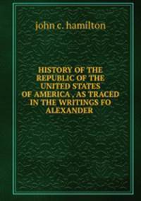 HISTORY OF THE REPUBLIC OF THE UNITED STATES OF AMERICA , AS TRACED IN THE WRITINGS FO ALEXANDER .