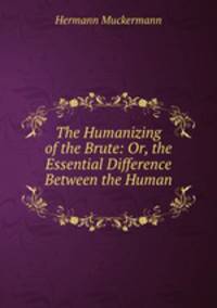 The Humanizing of the Brute: Or, the Essential Difference Between the Human .