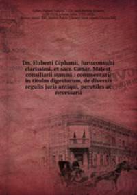 Dn. Huberti Giphanii, Jurisconsulti clarissimi, et sacr. C?sar. Majest. consiliarii summi : commentarii in titulm digestorum, de diversis regulis juris antiqui, perutiles ac necessarii