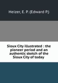 Sioux City illustrated : the pioneer period and an authentic sketch of the Sioux City of today .
