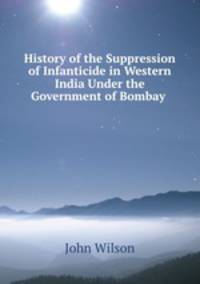 History of the Suppression of Infanticide in Western India Under the Government of Bombay .