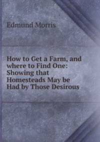 How to Get a Farm, and where to Find One: Showing that Homesteads May be Had by Those Desirous .
