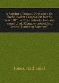 A Reprint of Jones`s Directory : Or, Useful Pocket Companion for the Year 1787 ; with an introduction and notes of old Glasgow celebrities, by the "Rambling Reporter."