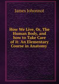 How We Live, Or, The Human Body, and how to Take Care of it: An Elementary Course in Anatomy .