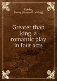 Greater than king, a romantic play in four acts