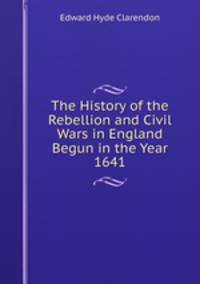 The History of the Rebellion and Civil Wars in England Begun in the Year 1641