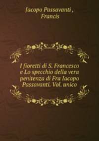 I fioretti di S. Francesco e Lo specchio della vera penitenza di Fra Iacopo Passavanti. Vol. unico