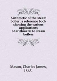Arithmetic of the steam boiler; a reference book showing the various applications of arithmetic to steam boilers