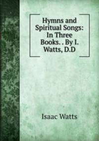 Hymns and Spiritual Songs: In Three Books. . By I. Watts, D.D.