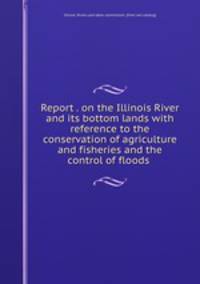 Report . on the Illinois River and its bottom lands with reference to the conservation of agriculture and fisheries and the control of floods