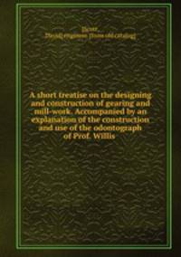 A short treatise on the designing and construction of gearing and mill-work. Accompanied by an explanation of the construction and use of the odontograph of Prof. Willis