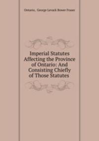 Imperial Statutes Affecting the Province of Ontario: And Consisting Chiefly of Those Statutes .