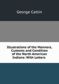 Illustrations of the Manners, Customs and Condition of the North American Indians: With Letters .