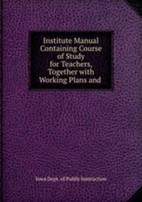 Institute Manual Containing Course of Study for Teachers, Together with Working Plans and .