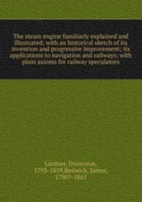 The steam engine familiarly explained and illustrated; with an historical sketch of its invention and progressive improvement; its applications to navigation and railways; with plain axioms for railway speculators