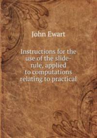 Instructions for the use of the slide-rule, applied to computations relating to practical .